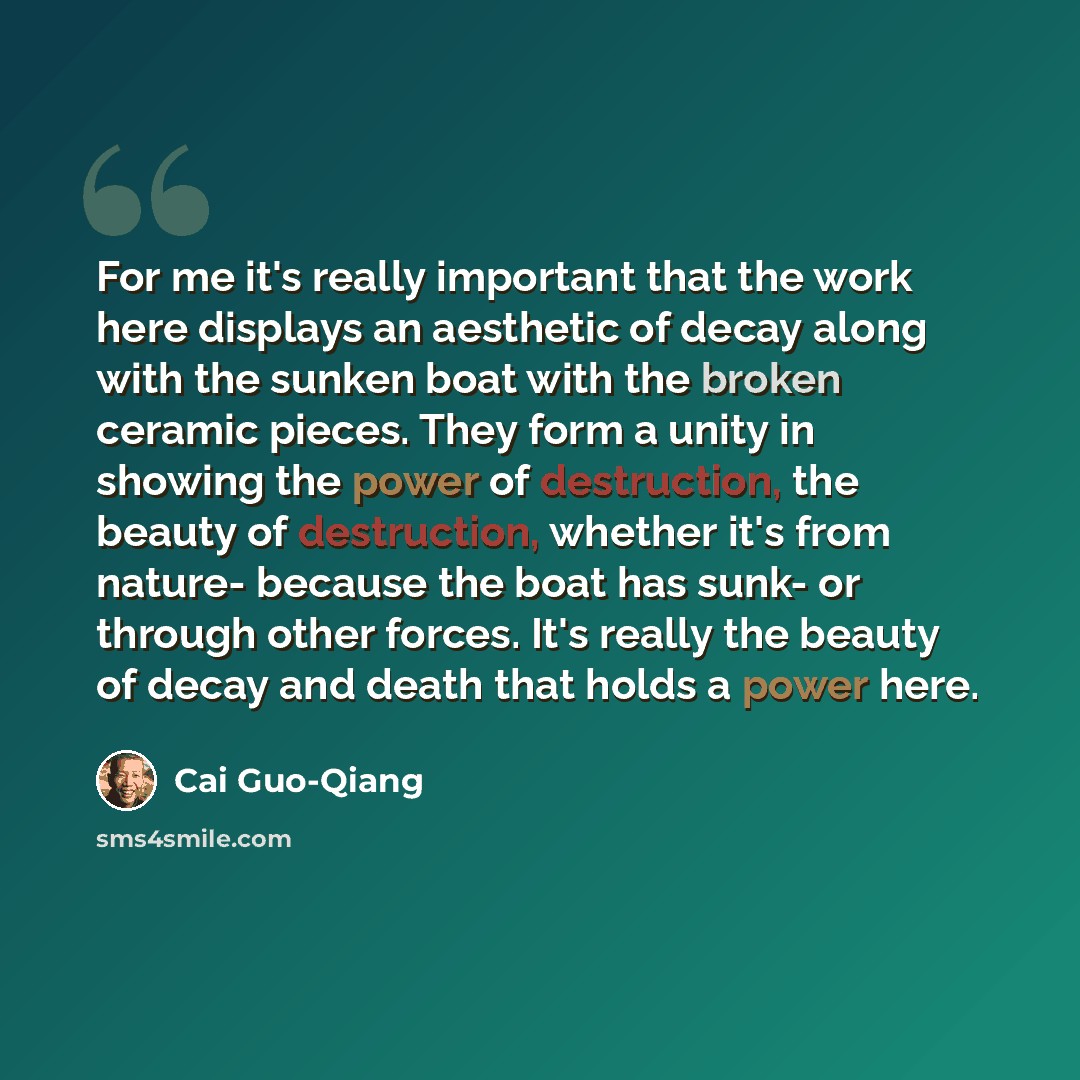 “For me it's really important that the work here displays an aesthetic of decay along with the sunken boat with the broken ceramic pieces. They form a unity in showing the power of destruction, the beauty of destruction, whether it's from nature- because the boat has sunk- or through other forces…” quote by Cai Guo-Qiang