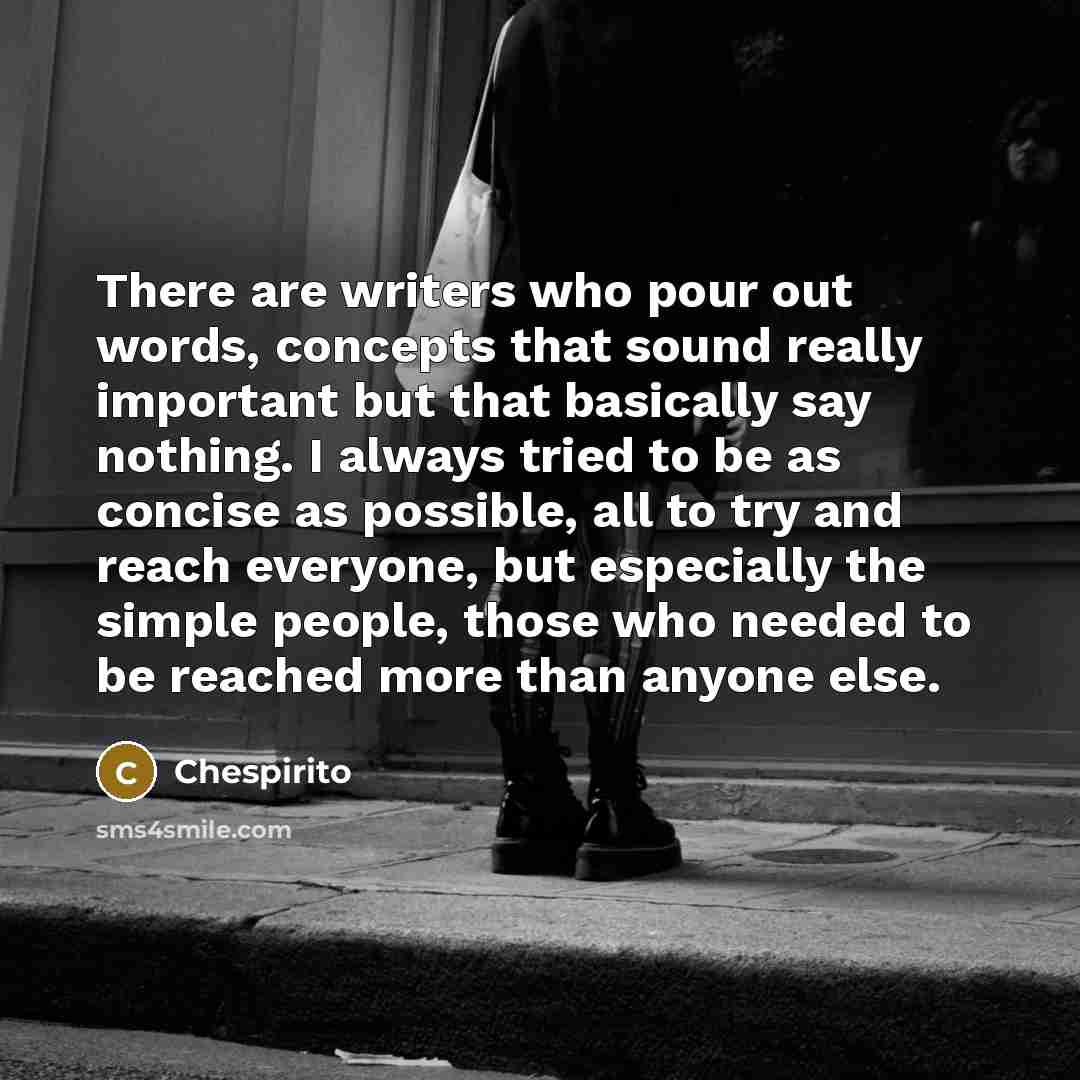 “There are writers who pour out words, concepts that sound really important but that basically say nothing. I always tried to be as concise as possible, all to try and reach everyone, but especially the simple people, those who needed to be reached more than anyone else.” quote by Chespirito