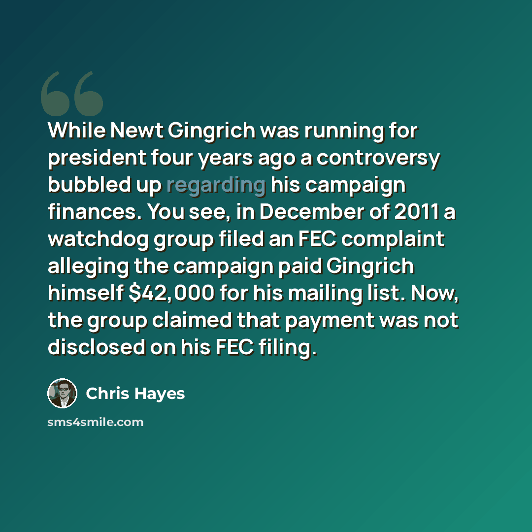 “While Newt Gingrich was running for president four years ago a controversy bubbled up regarding his campaign finances. You see, in December of 2011 a watchdog group filed an FEC complaint alleging the campaign paid Gingrich himself $42,000 for his mailing list. Now, the group claimed that payment…” quote by Chris Hayes