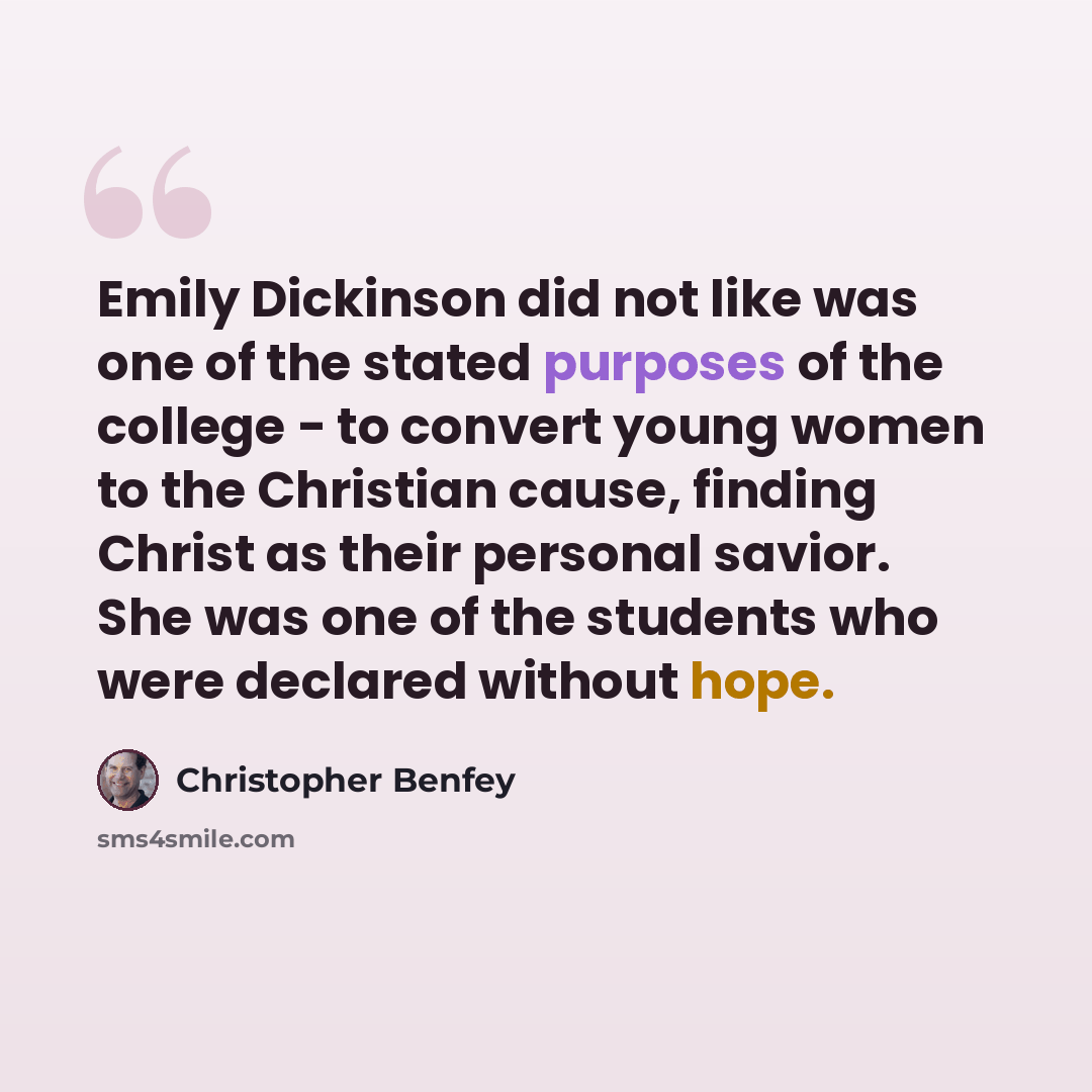 “Emily Dickinson did not like was one of the stated purposes of the college - to convert young women to the Christian cause, finding Christ as their personal savior. She was one of the students who were declared without hope.” quote by Christopher Benfey