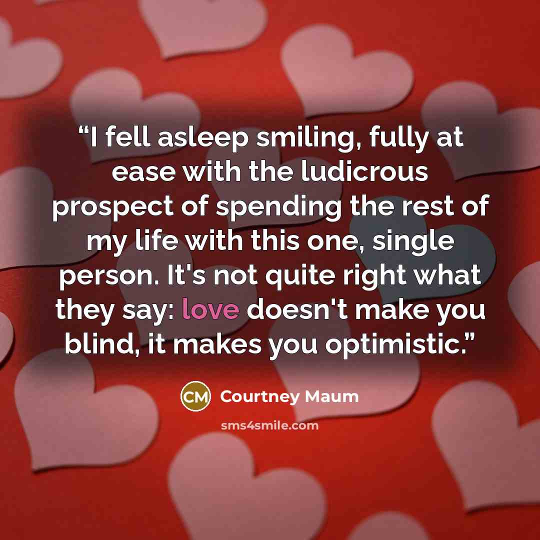 “I fell asleep smiling, fully at ease with the ludicrous prospect of spending the rest of my life with this one, single person. It's not quite right what they say: love doesn't make you blind, it makes you optimistic.” quote by Courtney Maum