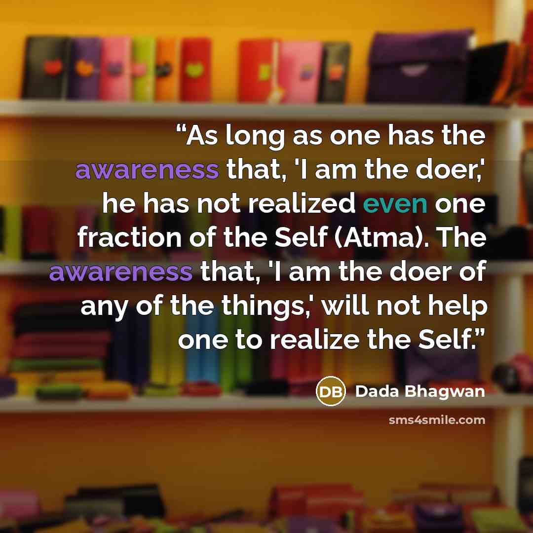 “As long as one has the awareness that, 'I am the doer,' he has not realized even one fraction of the Self (Atma). The awareness that, 'I am the doer of any of the things,' will not help one to realize the Self.” quote by Dada Bhagwan