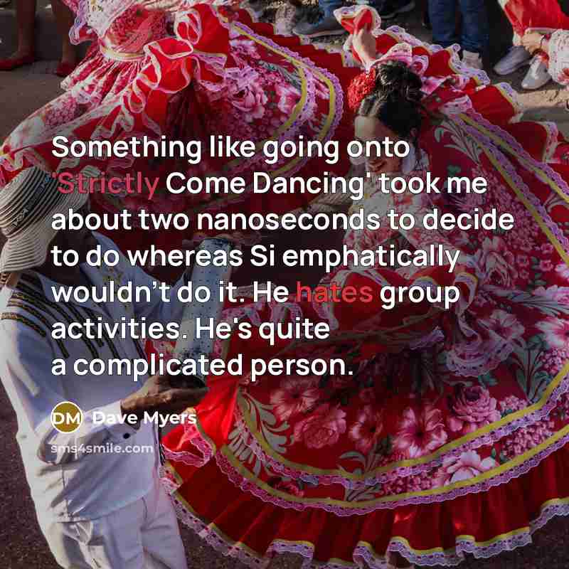 “Something like going onto 'Strictly Come Dancing' took me about two nanoseconds to decide to do whereas Si emphatically wouldn't do it. He hates group activities. He's quite a complicated person.” quote by Dave Myers