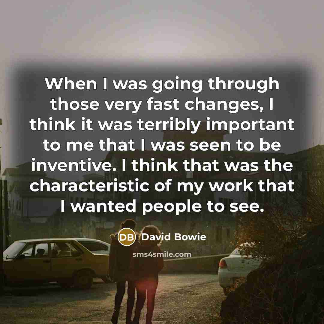 “When I was going through those very fast changes, I think it was terribly important to me that I was seen to be inventive. I think that was the characteristic of my work that I wanted people to see.” quote by David Bowie