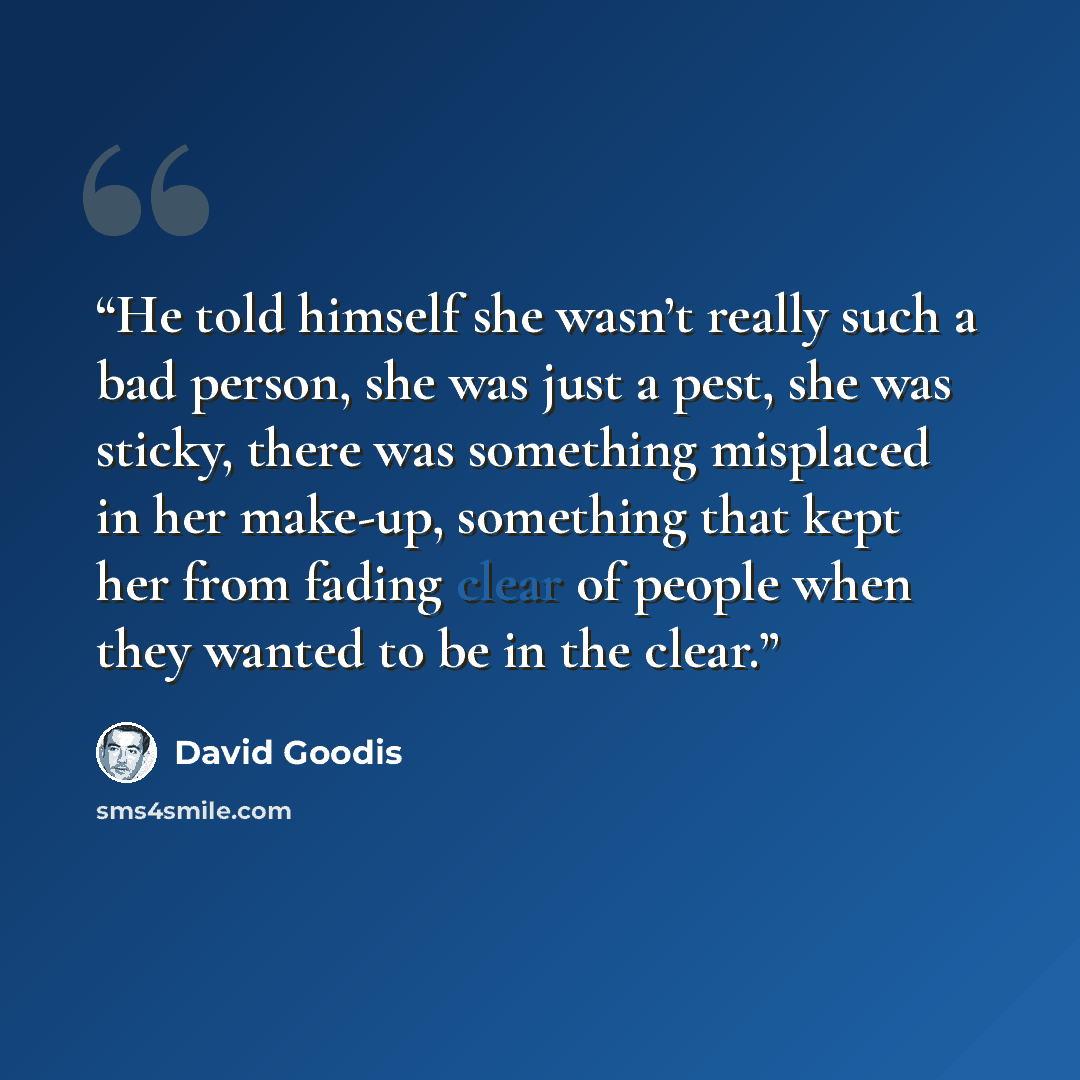 “He told himself she wasn’t really such a bad person, she was just a pest, she was sticky, there was something misplaced in her make-up, something that kept her from fading clear of people when they wanted to be in the clear.” quote by David Goodis