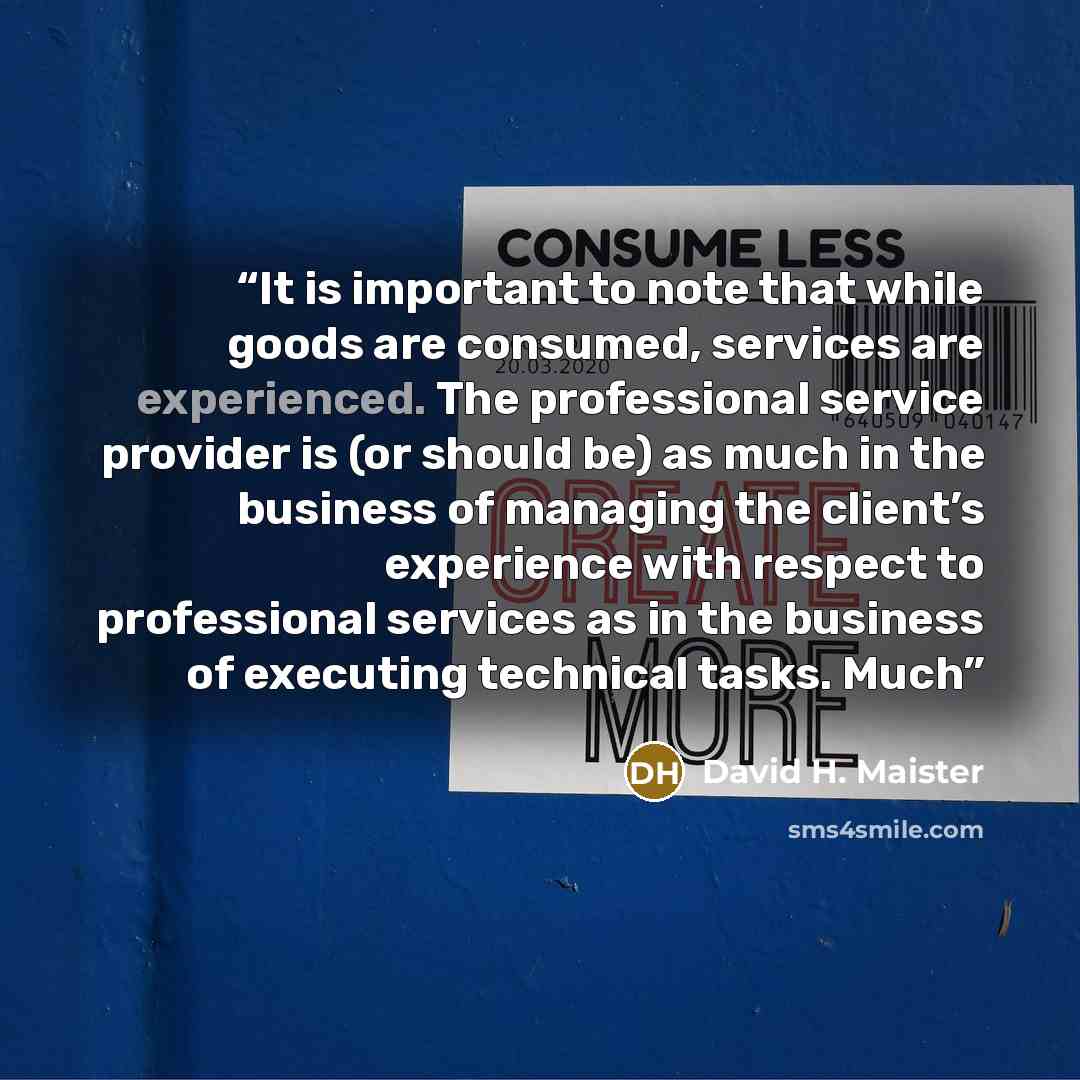 “It is important to note that while goods are consumed, services are experienced. The professional service provider is (or should be) as much in the business of managing the client’s experience with respect to professional services as in the business of executing technical tasks. Much” quote by David H. Maister