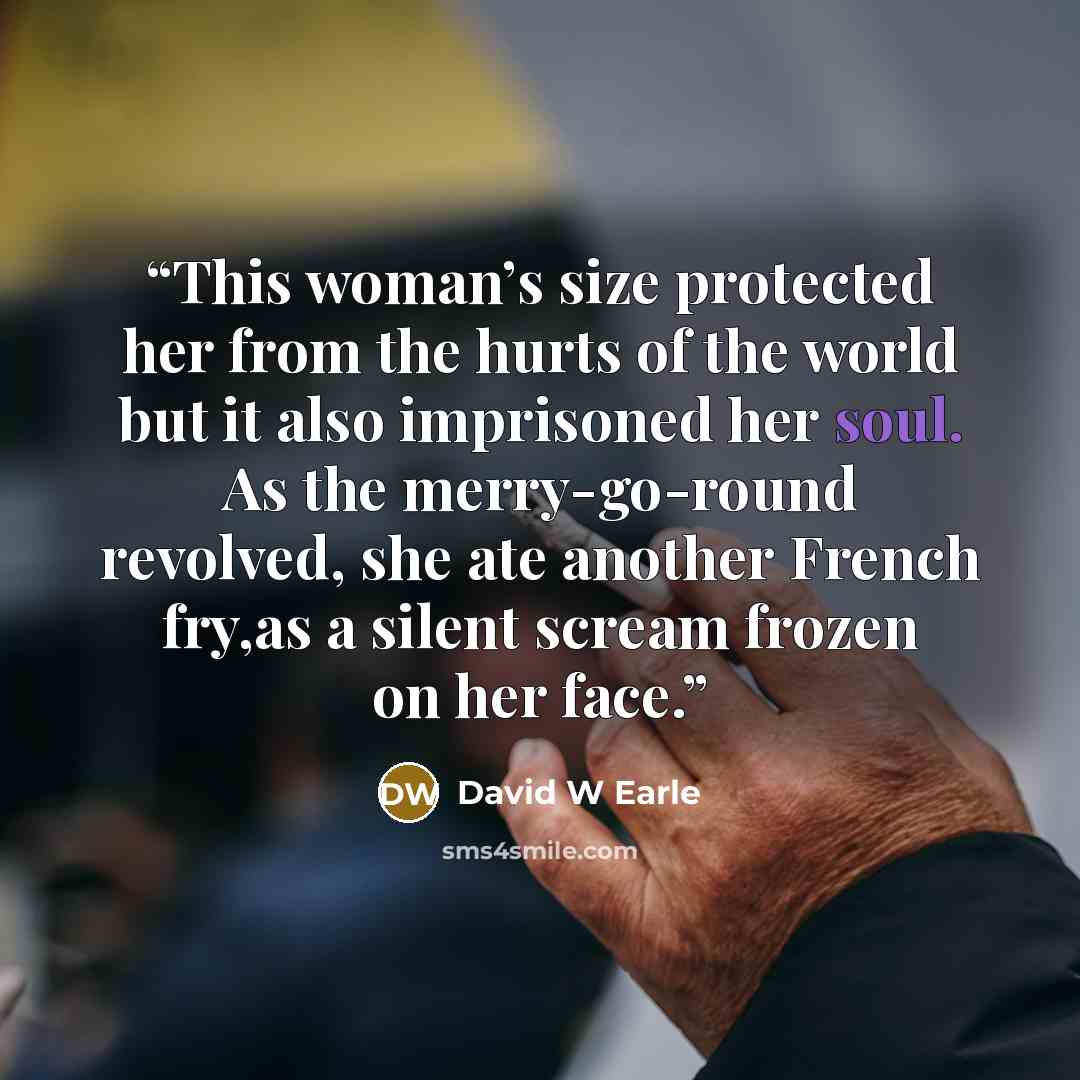 “This woman’s size protected her from the hurts of the world but it also imprisoned her soul. As the merry-go-round revolved, she ate another French fry,as a silent scream frozen on her face.” quote by David W Earle