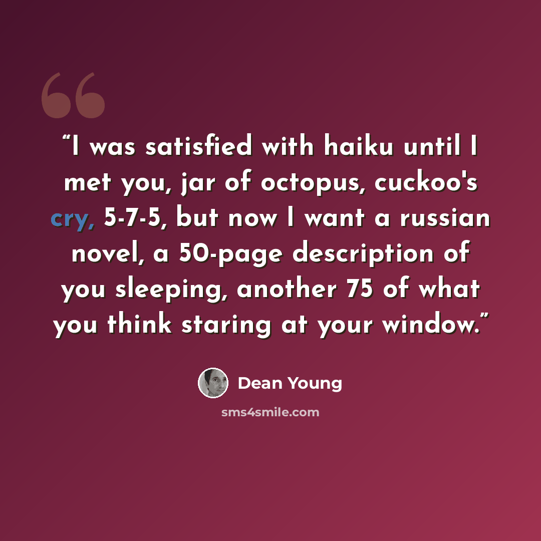“‎I was satisfied with haiku until I met you, jar of octopus, cuckoo's cry, 5-7-5, but now I want a russian novel, a 50-page description of you sleeping, another 75 of what you think staring at your window.” quote by Dean Young