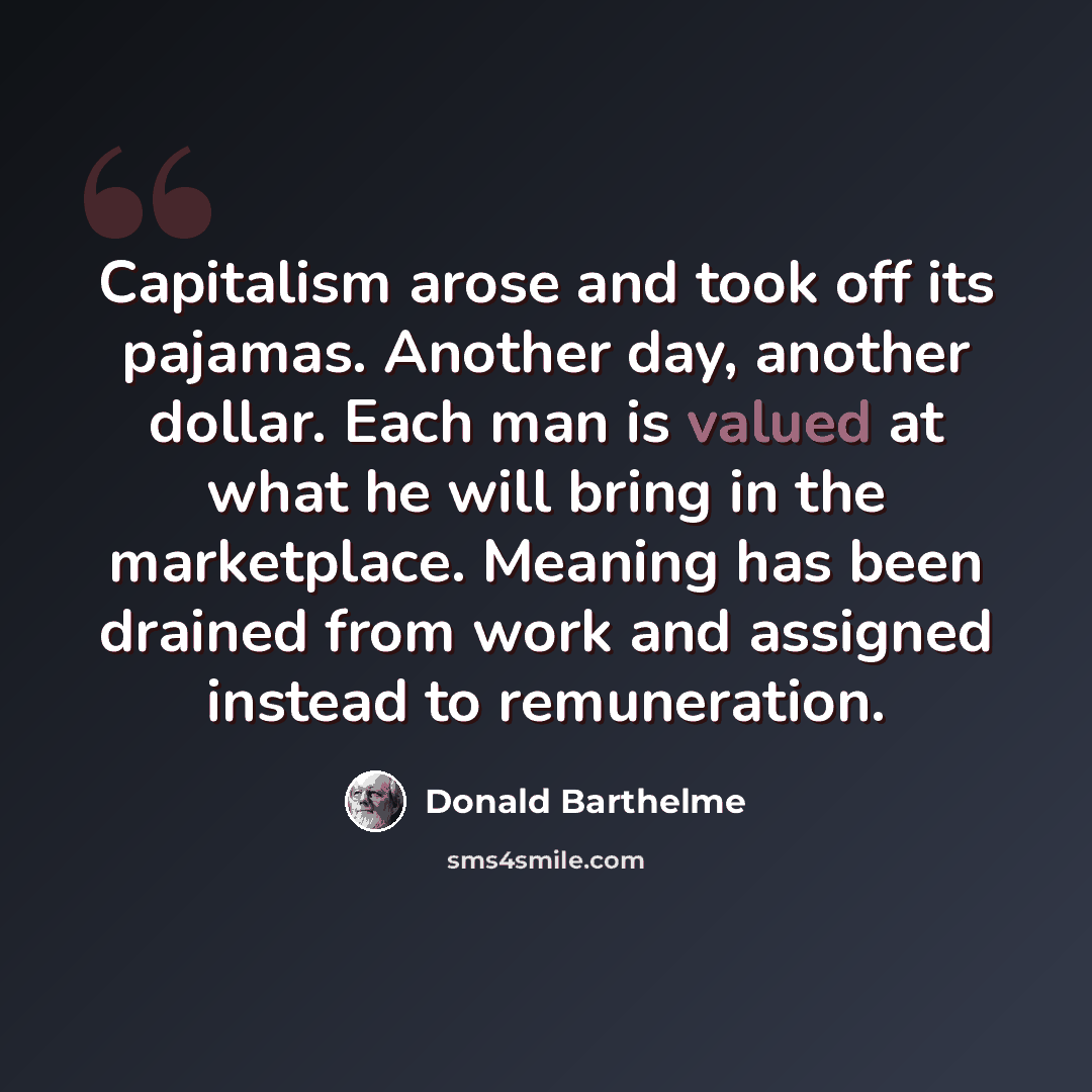 “Capitalism arose and took off its pajamas. Another day, another dollar. Each man is valued at what he will bring in the marketplace. Meaning has been drained from work and assigned instead to remuneration.” quote by Donald Barthelme