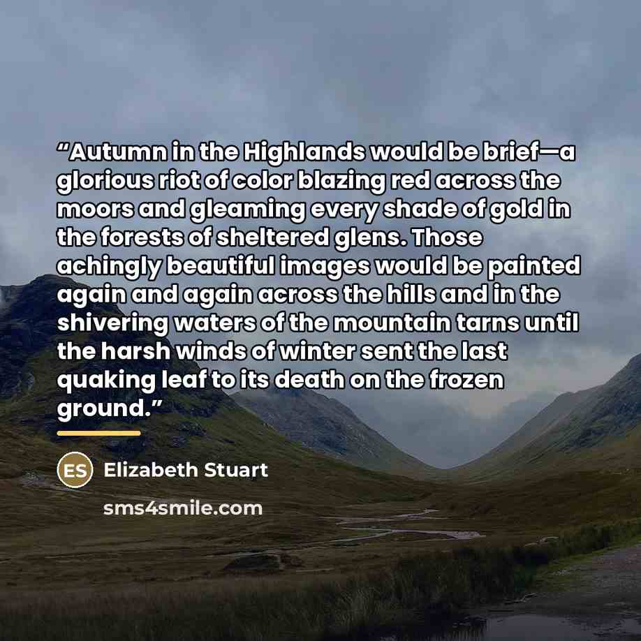 “Autumn in the Highlands would be brief—a glorious riot of color blazing red across the moors and gleaming every shade of gold in the forests of sheltered glens. Those achingly beautiful images would be painted again and again across the hills and in the shivering waters of the mountain tarns until…” quote by Elizabeth Stuart
