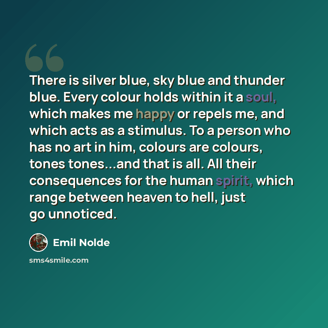 “There is silver blue, sky blue and thunder blue. Every colour holds within it a soul, which makes me happy or repels me, and which acts as a stimulus. To a person who has no art in him, colours are colours, tones tones...and that is all. All their consequences for the human spirit, which range…” quote by Emil Nolde