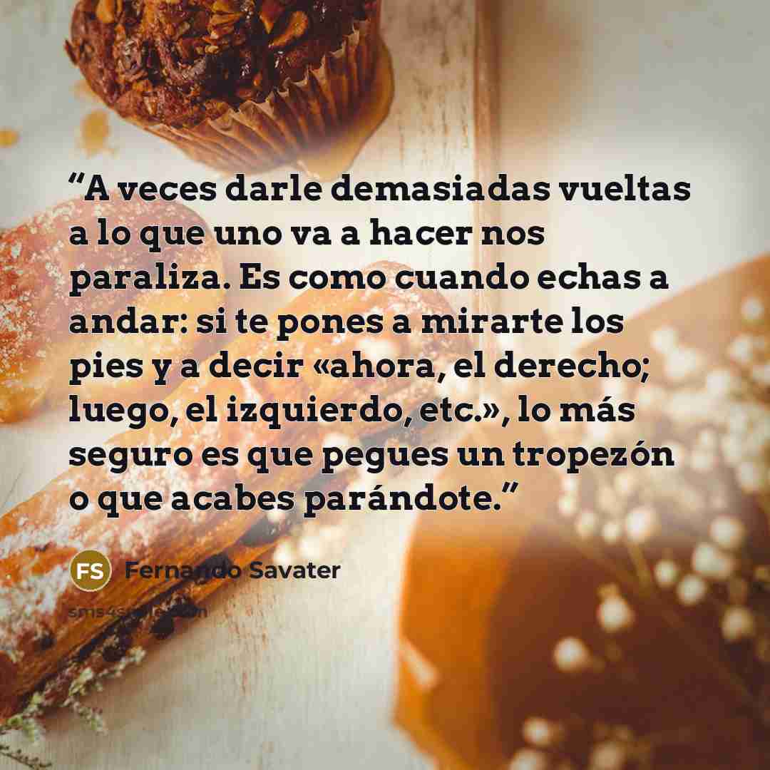 “A veces darle demasiadas vueltas a lo que uno va a hacer nos paraliza. Es como cuando echas a andar: si te pones a mirarte los pies y a decir «ahora, el derecho; luego, el izquierdo, etc.», lo más seguro es que pegues un tropezón o que acabes parándote.” quote by Fernando Savater