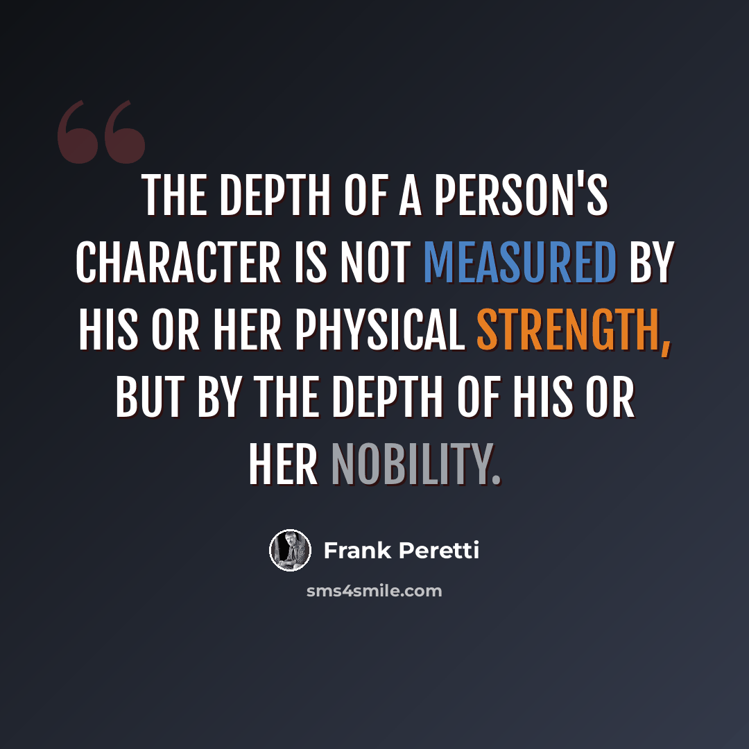 “the depth of a person's character is not measured by his or her physical strength, but by the depth of his or her nobility.” quote by Frank Peretti