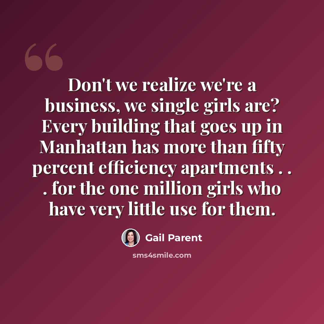“Don't we realize we're a business, we single girls are? Every building that goes up in Manhattan has more than fifty percent efficiency apartments . . . for the one million girls who have very little use for them.” quote by Gail Parent