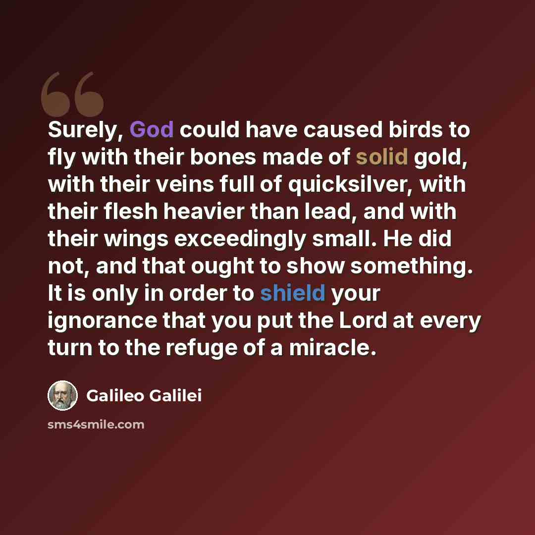 “Surely, God could have caused birds to fly with their bones made of solid gold, with their veins full of quicksilver, with their flesh heavier than lead, and with their wings exceedingly small. He did not, and that ought to show something. It is only in order to shield your ignorance that you put…” quote by Galileo Galilei