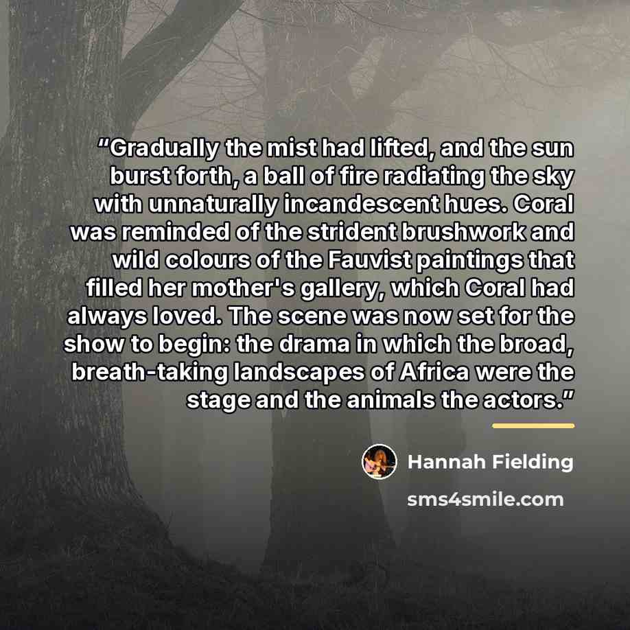 “Gradually the mist had lifted, and the sun burst forth, a ball of fire radiating the sky with unnaturally incandescent hues. Coral was reminded of the strident brushwork and wild colours of the Fauvist paintings that filled her mother's gallery, which Coral had always loved. The scene was now set…” quote by Hannah Fielding