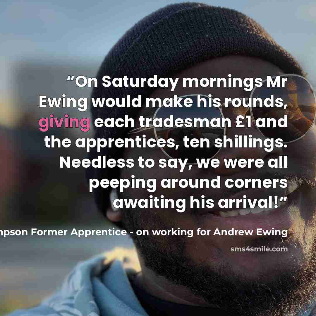 “On Saturday mornings Mr Ewing would make his rounds, giving each tradesman £1 and the apprentices, ten shillings. Needless to say, we were all peeping around corners awaiting his arrival!” quote by Ian Thompson Former Apprentice - on working for Andrew Ewing