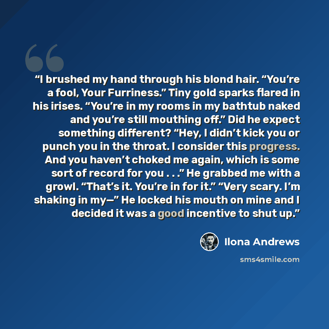 “I brushed my hand through his blond hair. “You’re a fool, Your Furriness.” Tiny gold sparks flared in his irises. “You’re in my rooms in my bathtub naked and you’re still mouthing off.” Did he expect something different? “Hey, I didn’t kick you or punch you in the throat. I consider this progress…” quote by Ilona Andrews