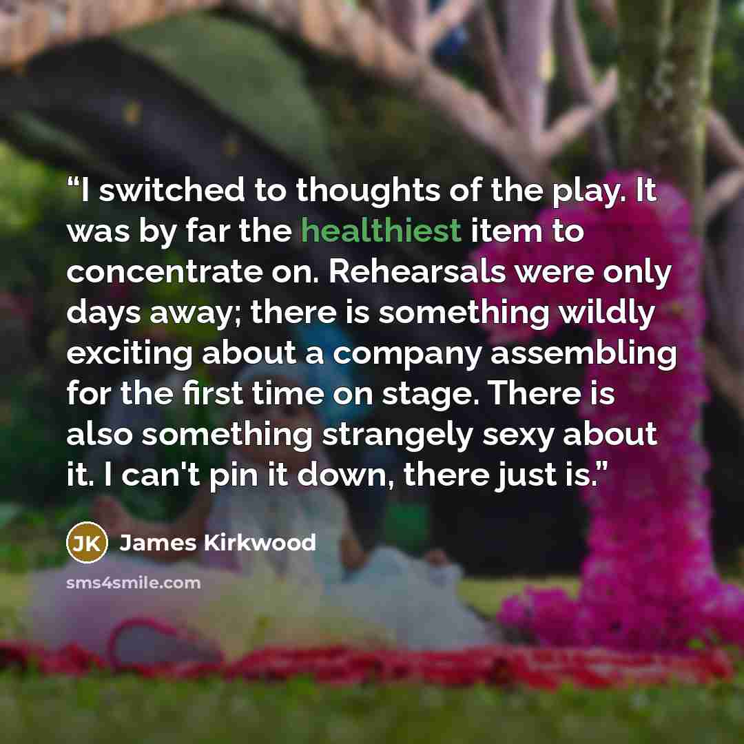 “I switched to thoughts of the play. It was by far the healthiest item to concentrate on. Rehearsals were only days away; there is something wildly exciting about a company assembling for the first time on stage. There is also something strangely sexy about it. I can't pin it down, there just is.” quote by James Kirkwood