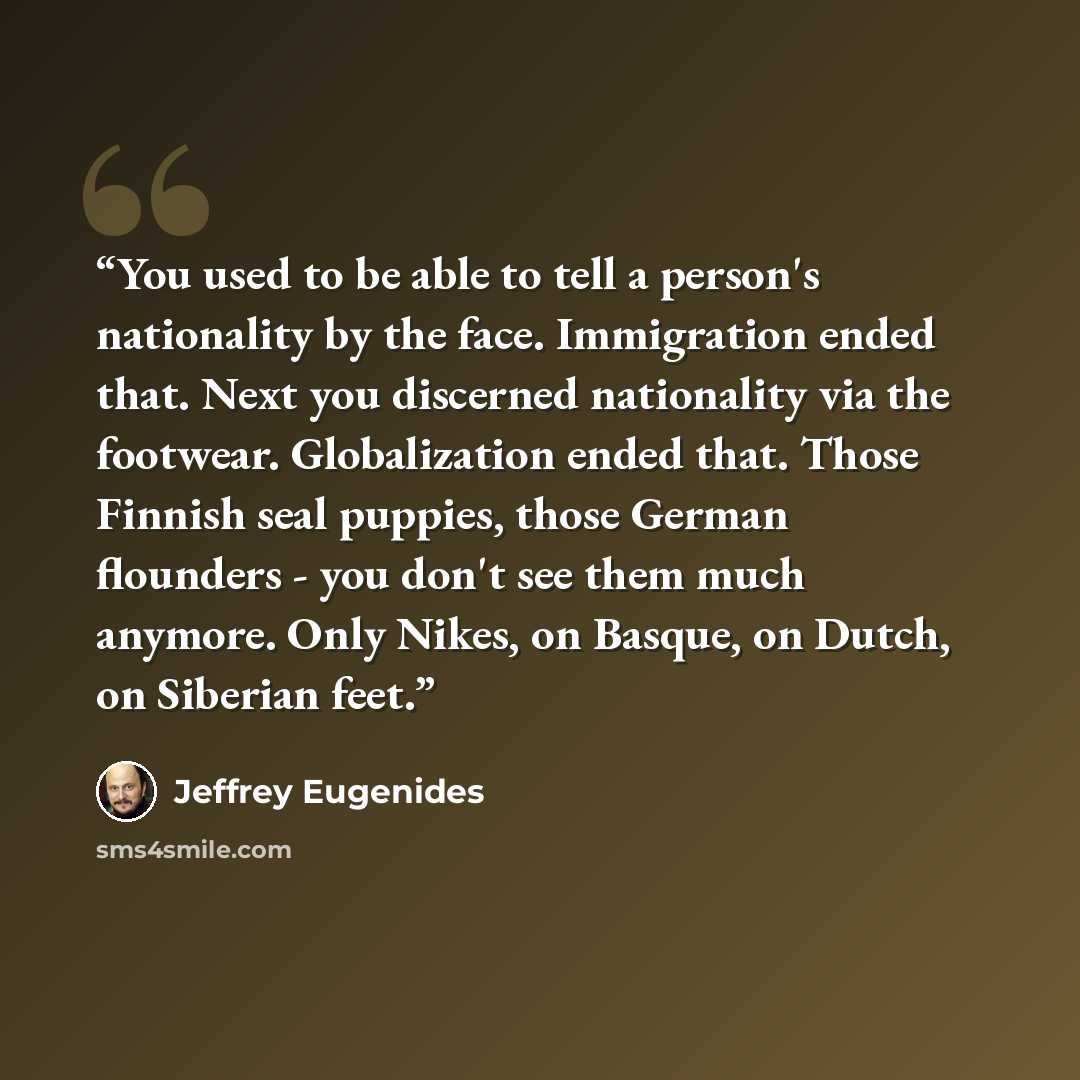 “You used to be able to tell a person's nationality by the face. Immigration ended that. Next you discerned nationality via the footwear. Globalization ended that. Those Finnish seal puppies, those German flounders - you don't see them much anymore. Only Nikes, on Basque, on Dutch, on Siberian feet.” quote by Jeffrey Eugenides