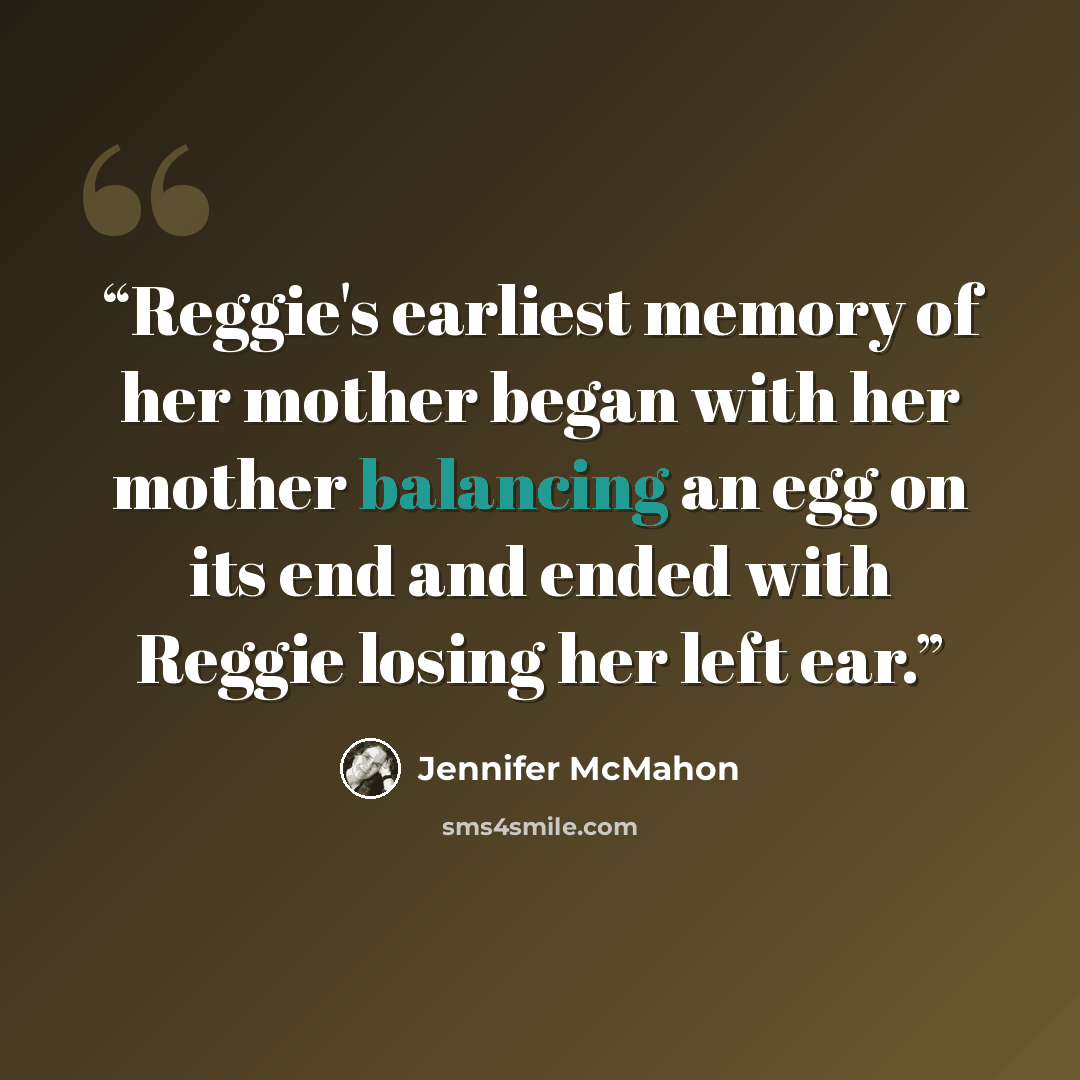 “Reggie's earliest memory of her mother began with her mother balancing an egg on its end and ended with Reggie losing her left ear.” quote by Jennifer McMahon