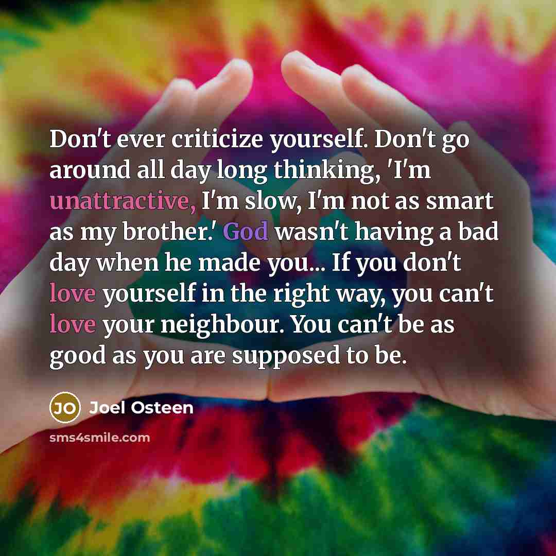 “Don't ever criticize yourself. Don't go around all day long thinking, 'I'm unattractive, I'm slow, I'm not as smart as my brother.' God wasn't having a bad day when he made you... If you don't love yourself in the right way, you can't love your neighbour. You can't be as good as you are supposed…” quote by Joel Osteen