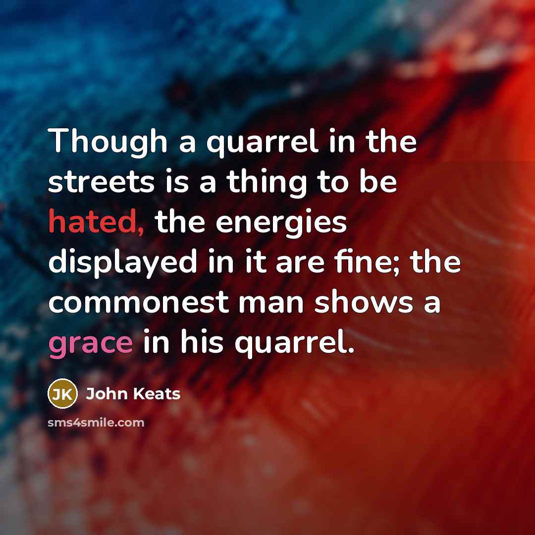 “Though a quarrel in the streets is a thing to be hated, the energies displayed in it are fine; the commonest man shows a grace in his quarrel.” quote by John Keats