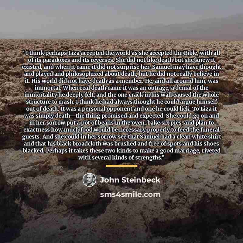 “I think perhaps Liza accepted the world as she accepted the Bible, with all of its paradoxes and its reverses. She did not like death but she knew it existed, and when it came it did not surprise her. Samuel may have thought and played and philosophized about death, hut he did not really believe…” quote by John Steinbeck