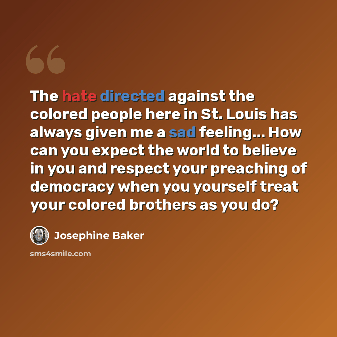 “The hate directed against the colored people here in St. Louis has always given me a sad feeling... How can you expect the world to believe in you and respect your preaching of democracy when you yourself treat your colored brothers as you do?” quote by Josephine Baker