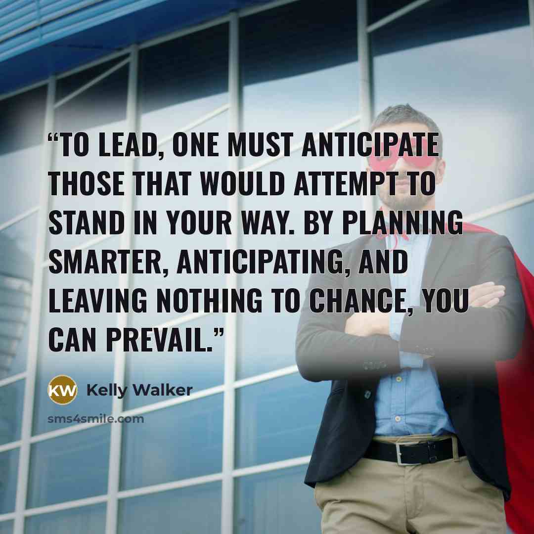 “To lead, one must anticipate those that would attempt to stand in your way. By planning smarter, anticipating, and leaving nothing to chance, you can prevail.” quote by Kelly Walker