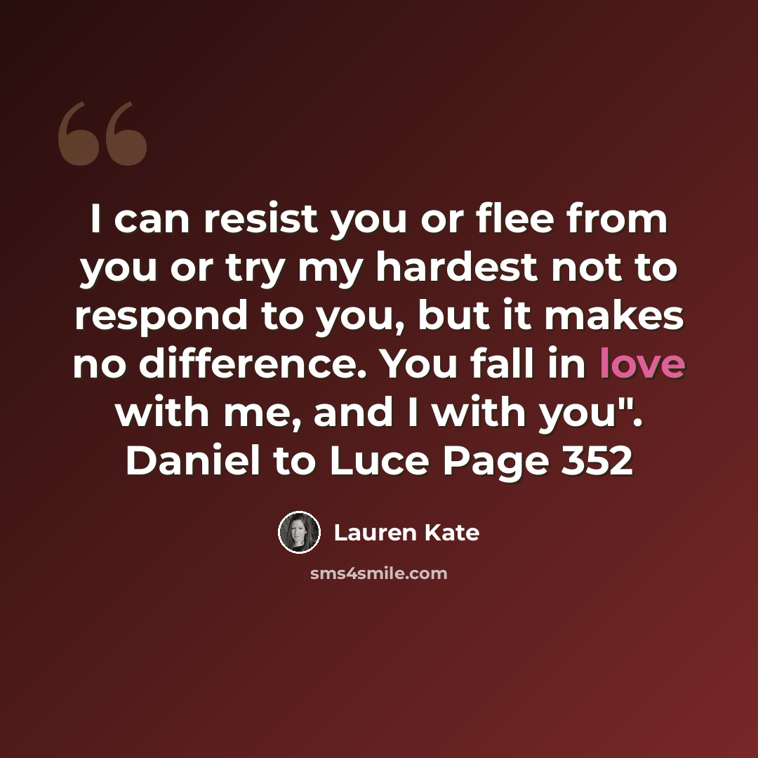 “I can resist you or flee from you or try my hardest not to respond to you, but it makes no difference. You fall in love with me, and I with you". Daniel to Luce Page 352” quote by Lauren Kate