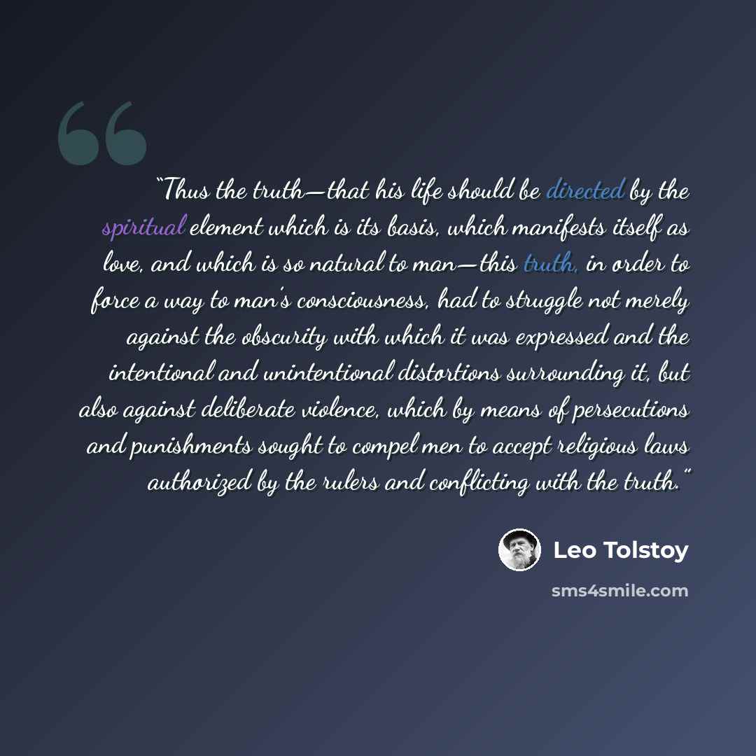 “Thus the truth—that his life should be directed by the spiritual element which is its basis, which manifests itself as love, and which is so natural to man—this truth, in order to force a way to man’s consciousness, had to struggle not merely against the obscurity with which it was expressed and…” quote by Leo Tolstoy