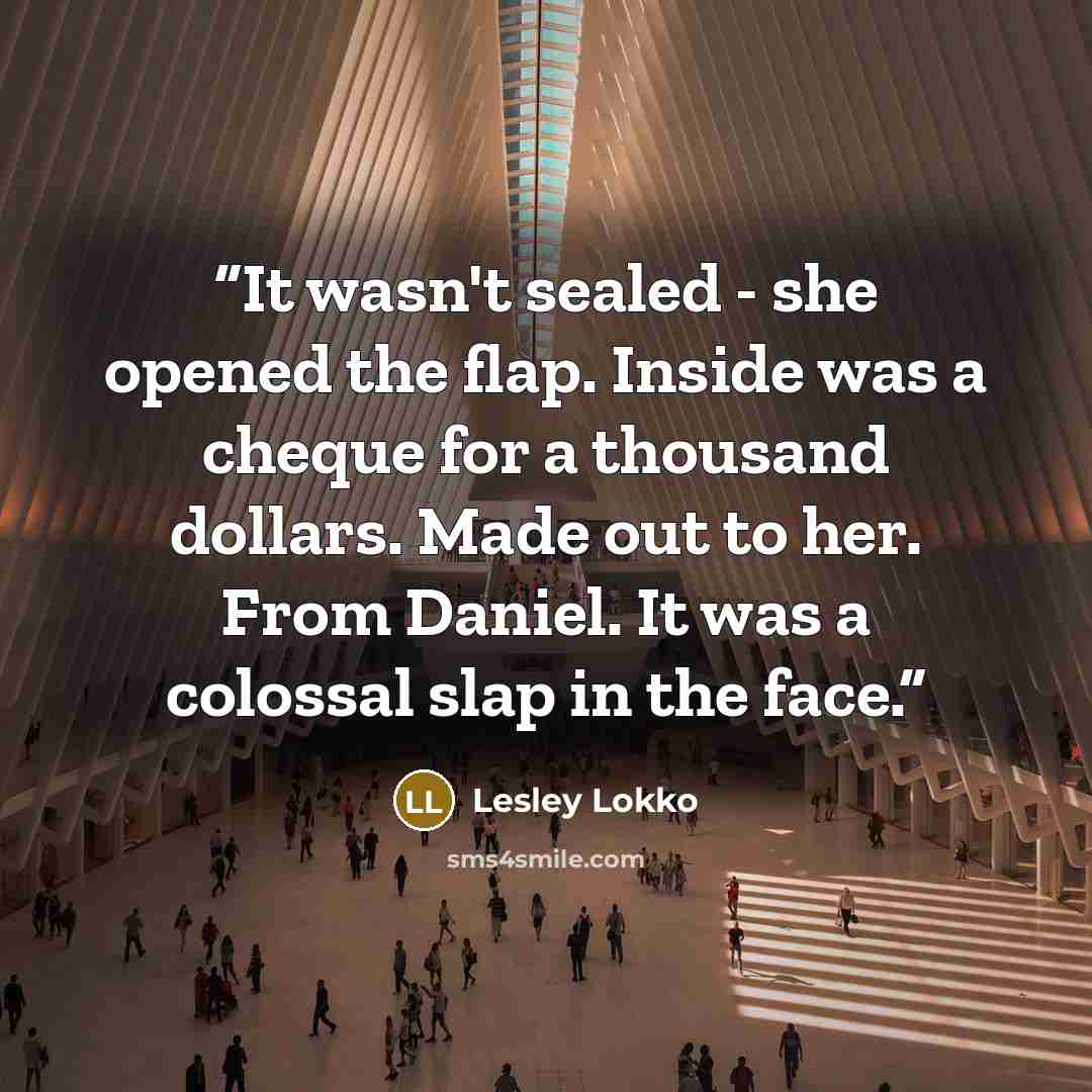 “It wasn't sealed - she opened the flap. Inside was a cheque for a thousand dollars. Made out to her. From Daniel. It was a colossal slap in the face.” quote by Lesley Lokko