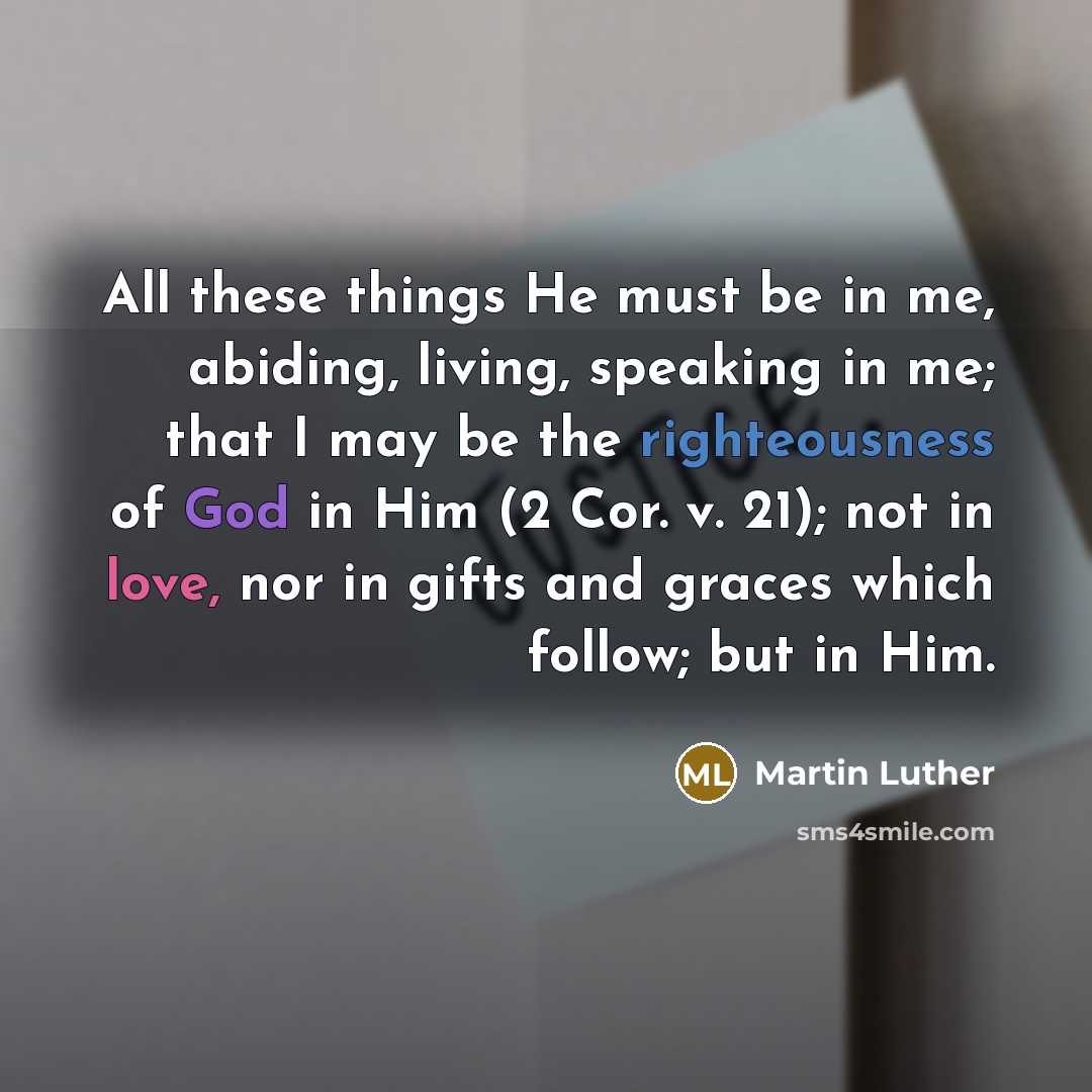 “All these things He must be in me, abiding, living, speaking in me; that I may be the righteousness of God in Him (2 Cor. v. 21); not in love, nor in gifts and graces which follow; but in Him.” quote by Martin Luther