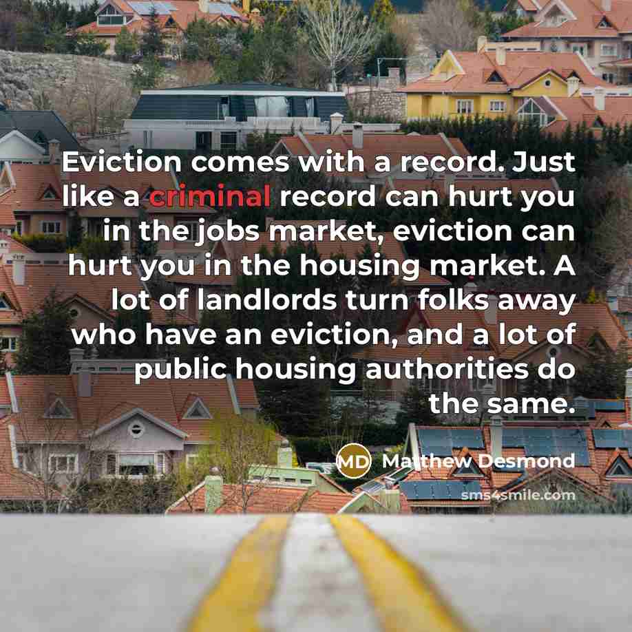 “Eviction comes with a record. Just like a criminal record can hurt you in the jobs market, eviction can hurt you in the housing market. A lot of landlords turn folks away who have an eviction, and a lot of public housing authorities do the same.” quote by Matthew Desmond