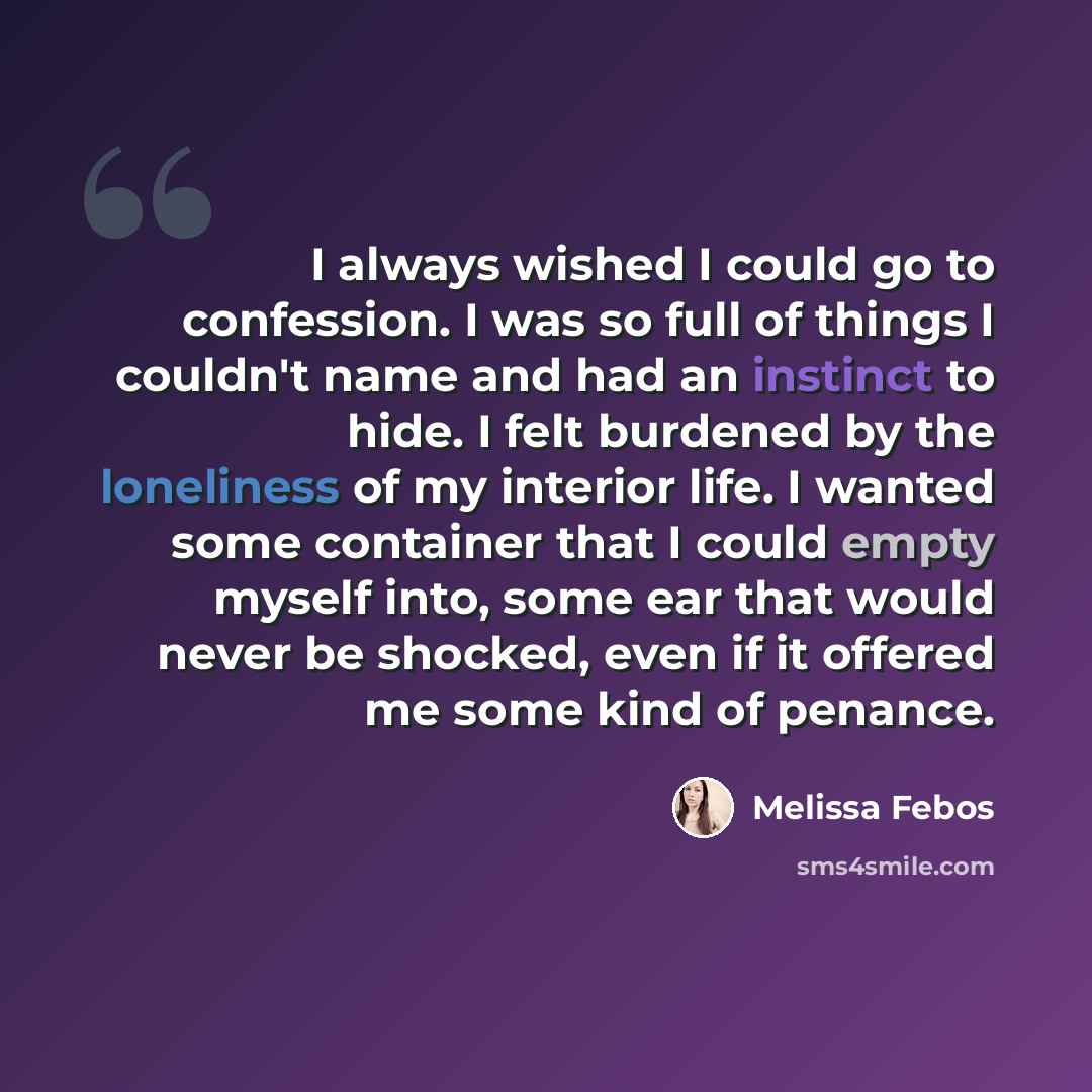 “I always wished I could go to confession. I was so full of things I couldn't name and had an instinct to hide. I felt burdened by the loneliness of my interior life. I wanted some container that I could empty myself into, some ear that would never be shocked, even if it offered me some kind of…” quote by Melissa Febos