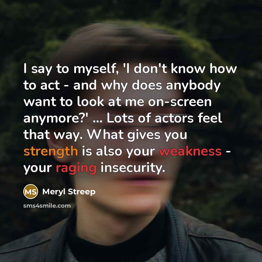 “I say to myself, 'I don't know how to act - and why does anybody want to look at me on-screen anymore?' ... Lots of actors feel that way. What gives you strength is also your weakness - your raging insecurity.” quote by Meryl Streep