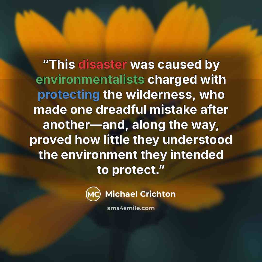 “This disaster was caused by environmentalists charged with protecting the wilderness, who made one dreadful mistake after another—and, along the way, proved how little they understood the environment they intended to protect.” quote by Michael Crichton