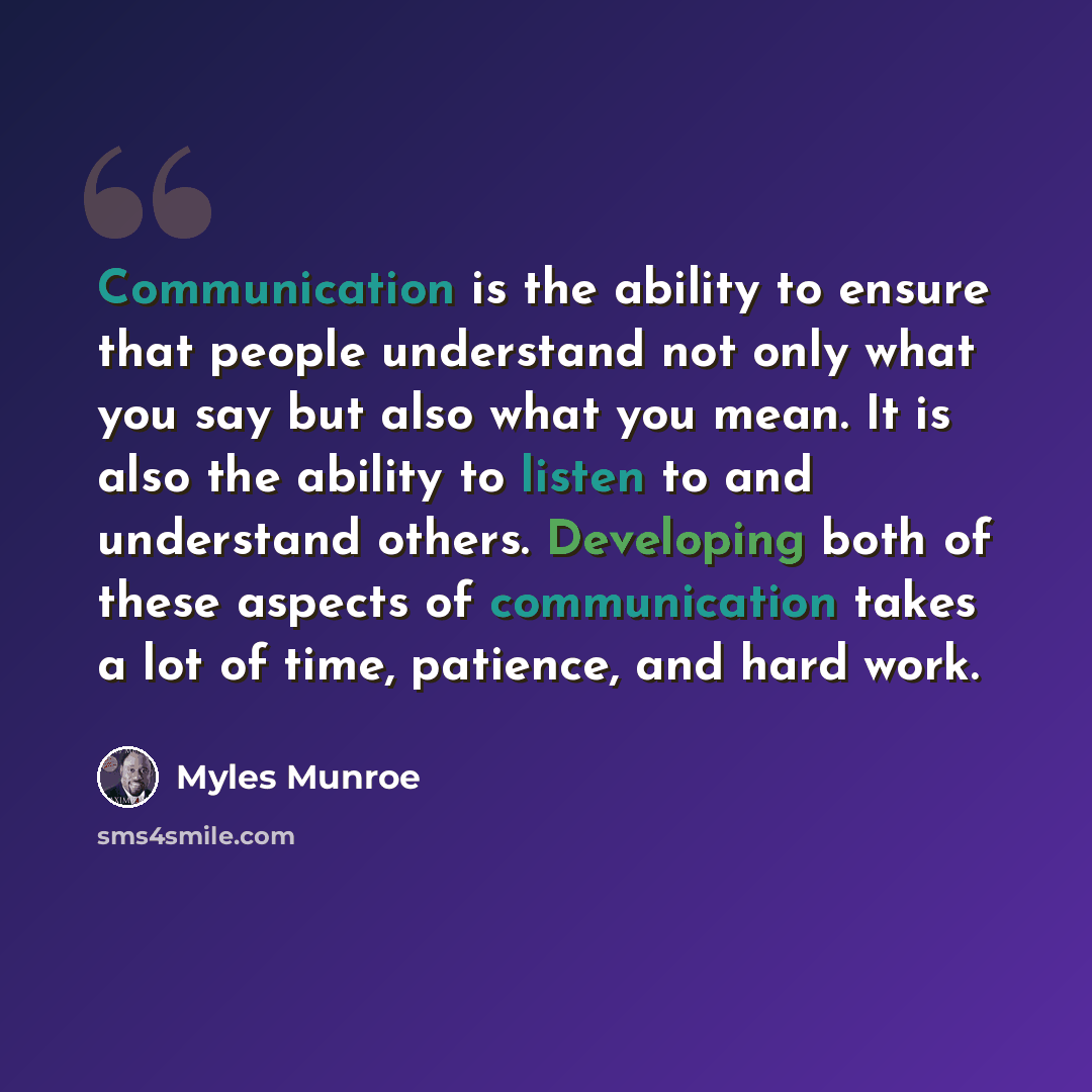 “Communication is the ability to ensure that people understand not only what you say but also what you mean. It is also the ability to listen to and understand others. Developing both of these aspects of communication takes a lot of time, patience, and hard work.” quote by Myles Munroe