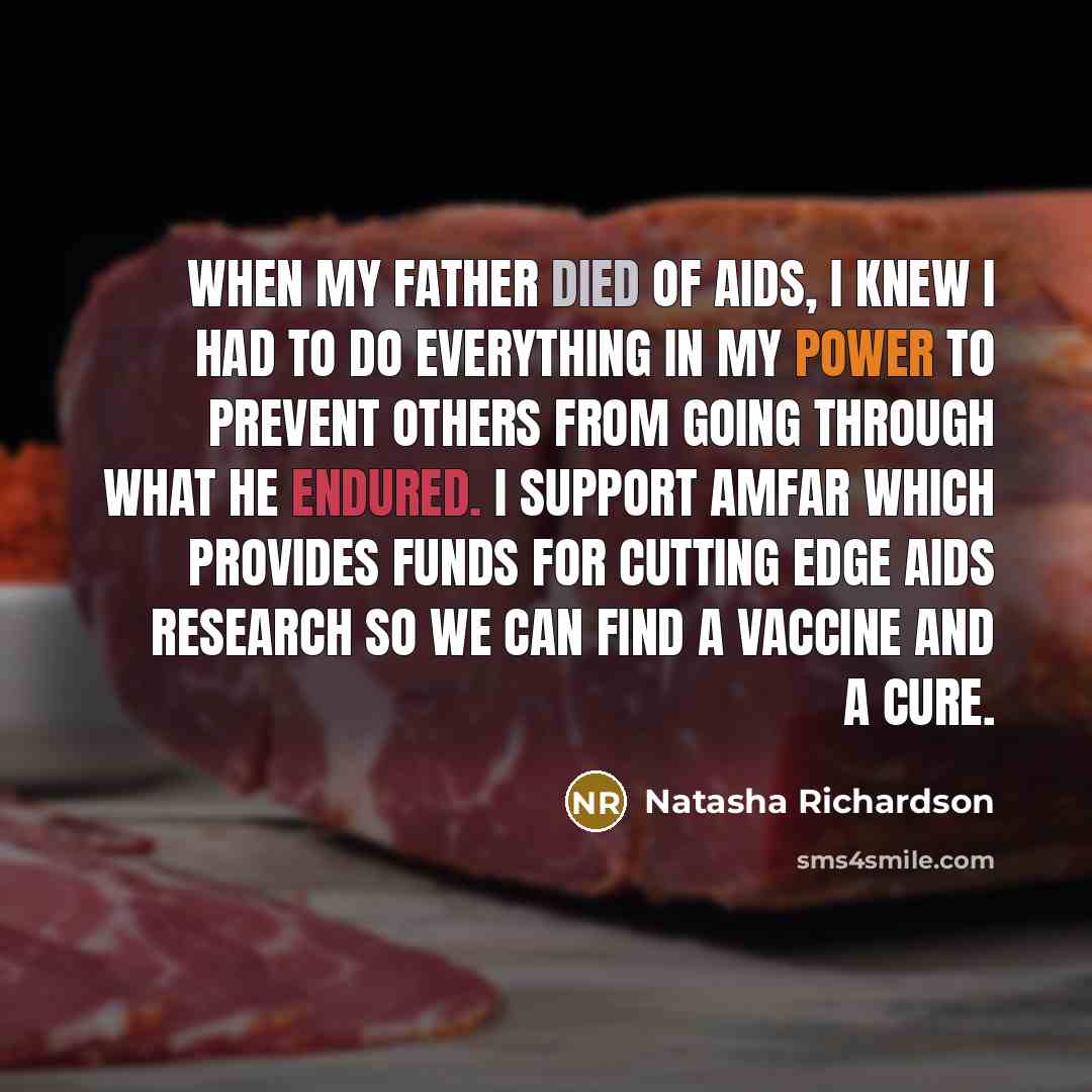“When my father died of AIDS, I knew I had to do everything in my power to prevent others from going through what he endured. I support AmFAR which provides funds for cutting edge AIDS research so we can find a vaccine and a cure.” quote by Natasha Richardson