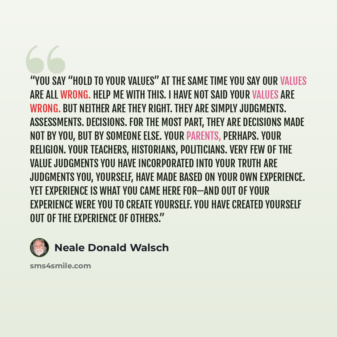 “You say “hold to your values” at the same time you say our values are all wrong. Help me with this. I have not said your values are wrong. But neither are they right. They are simply judgments. Assessments. Decisions. For the most part, they are decisions made not by you, but by someone else. Your…” quote by Neale Donald Walsch