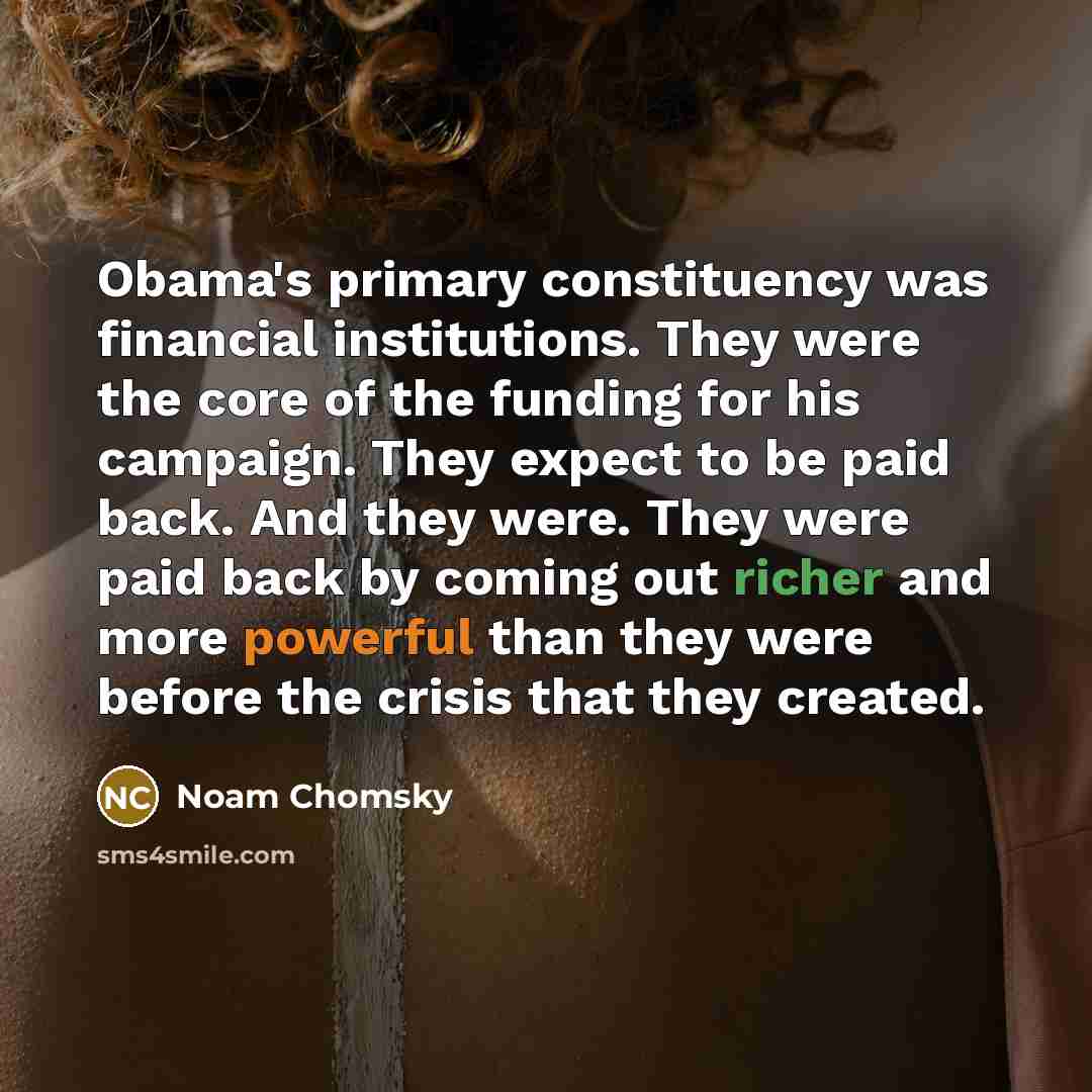 “Obama's primary constituency was financial institutions. They were the core of the funding for his campaign. They expect to be paid back. And they were. They were paid back by coming out richer and more powerful than they were before the crisis that they created.” quote by Noam Chomsky