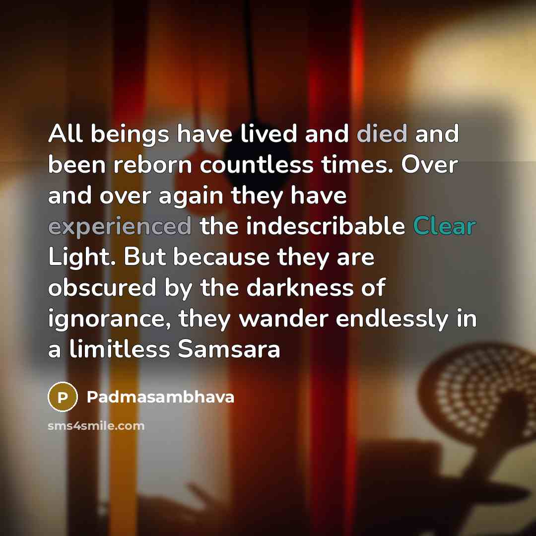 “All beings have lived and died and been reborn countless times. Over and over again they have experienced the indescribable Clear Light. But because they are obscured by the darkness of ignorance, they wander endlessly in a limitless Samsara” quote by Padmasambhava