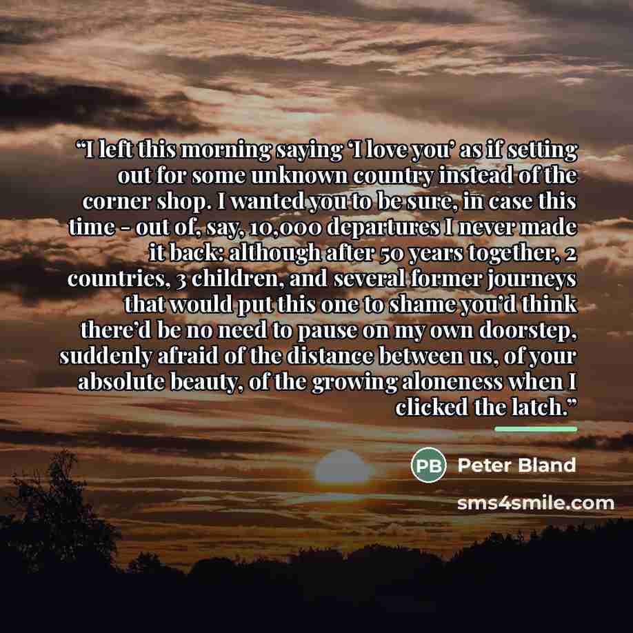 “I left this morning saying ‘I love you’ as if setting out for some unknown country instead of the corner shop. I wanted you to be sure, in case this time - out of, say, 10,000 departures I never made it back: although after 50 years together, 2 countries, 3 children, and several former journeys…” quote by Peter Bland