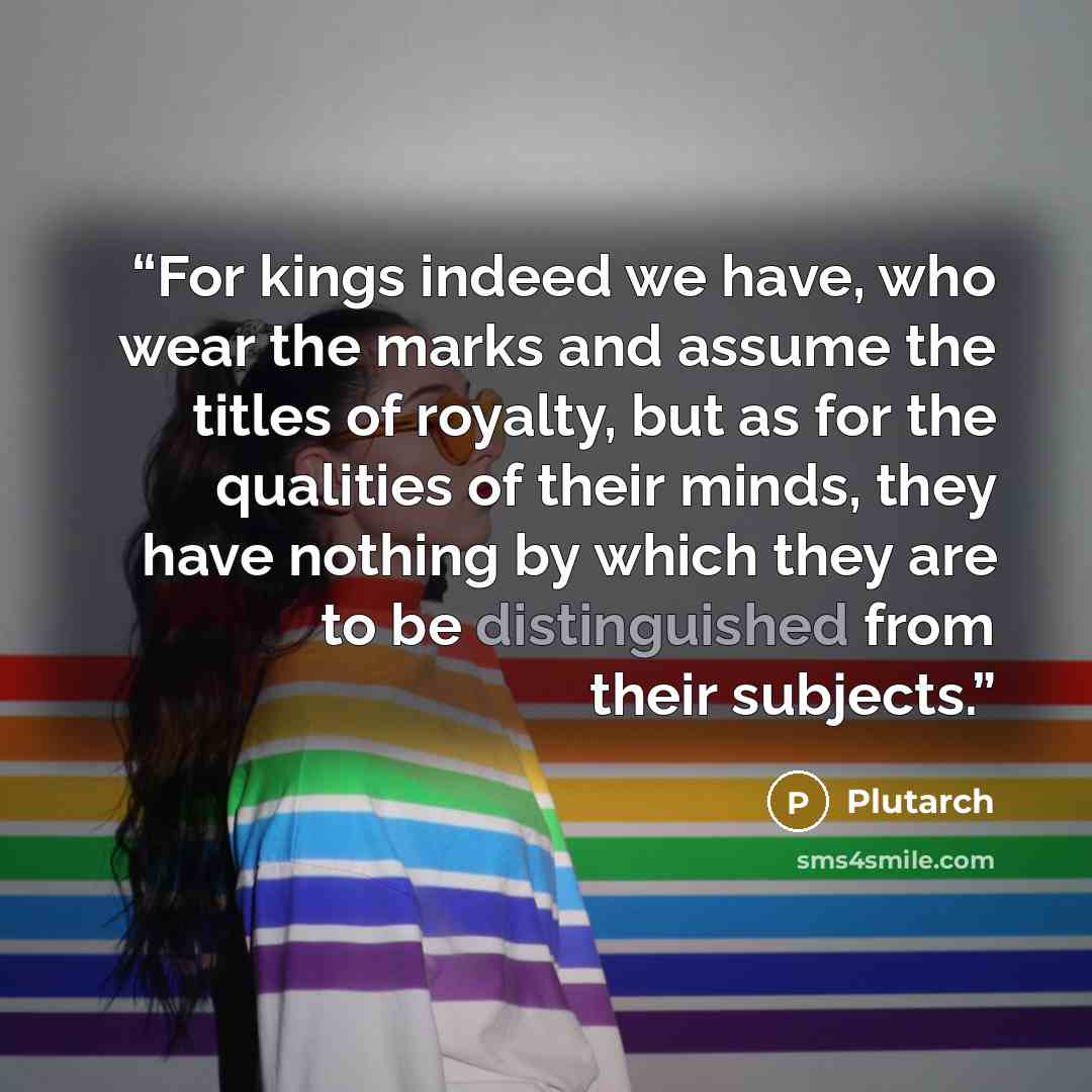 “For kings indeed we have, who wear the marks and assume the titles of royalty, but as for the qualities of their minds, they have nothing by which they are to be distinguished from their subjects.” quote by Plutarch