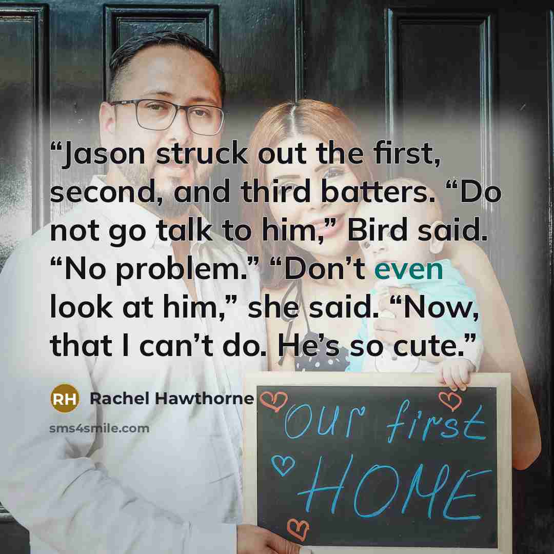 “Jason struck out the first, second, and third batters. “Do not go talk to him,” Bird said. “No problem.” “Don’t even look at him,” she said. “Now, that I can’t do. He’s so cute.” quote by Rachel Hawthorne