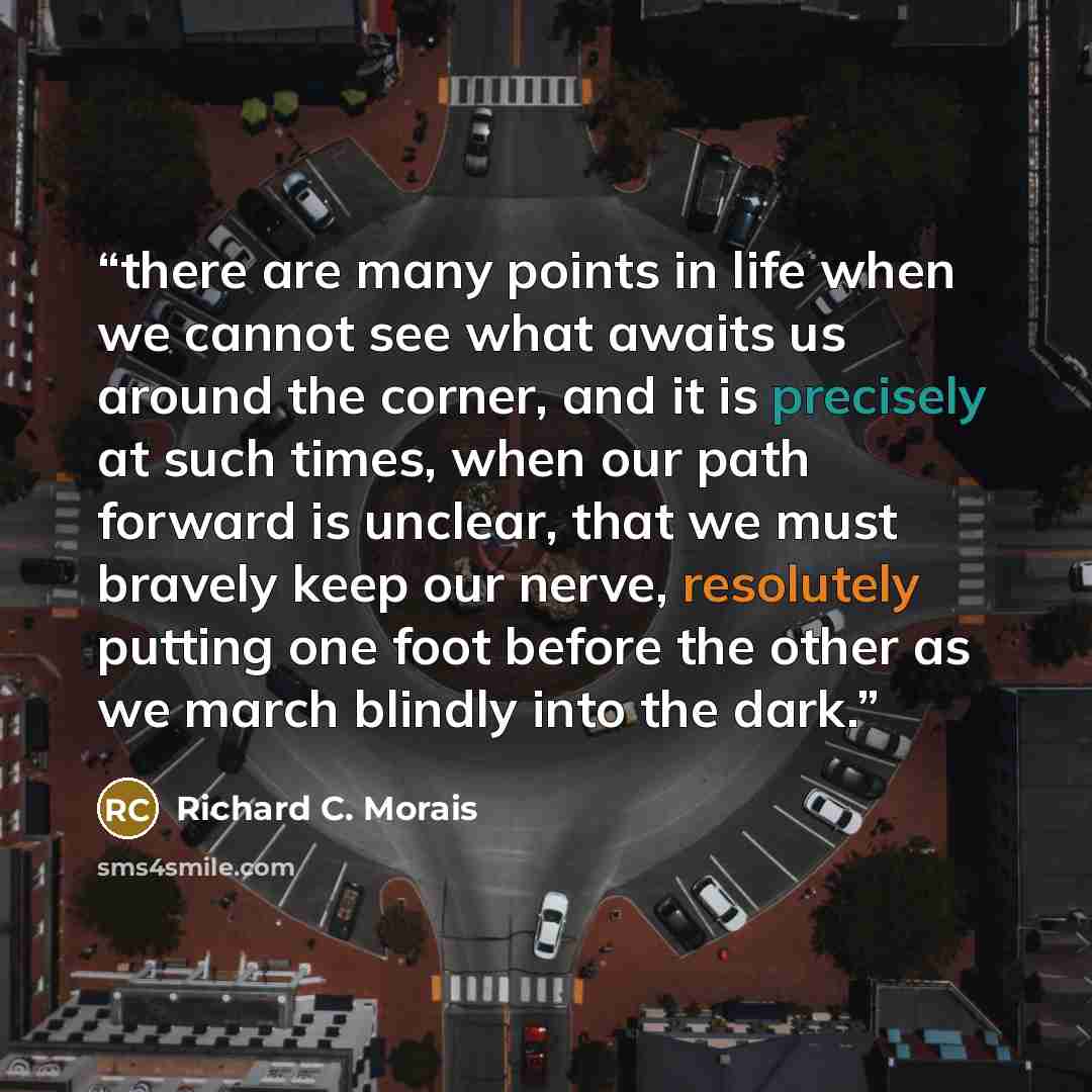 “there are many points in life when we cannot see what awaits us around the corner, and it is precisely at such times, when our path forward is unclear, that we must bravely keep our nerve, resolutely putting one foot before the other as we march blindly into the dark.” quote by Richard C. Morais