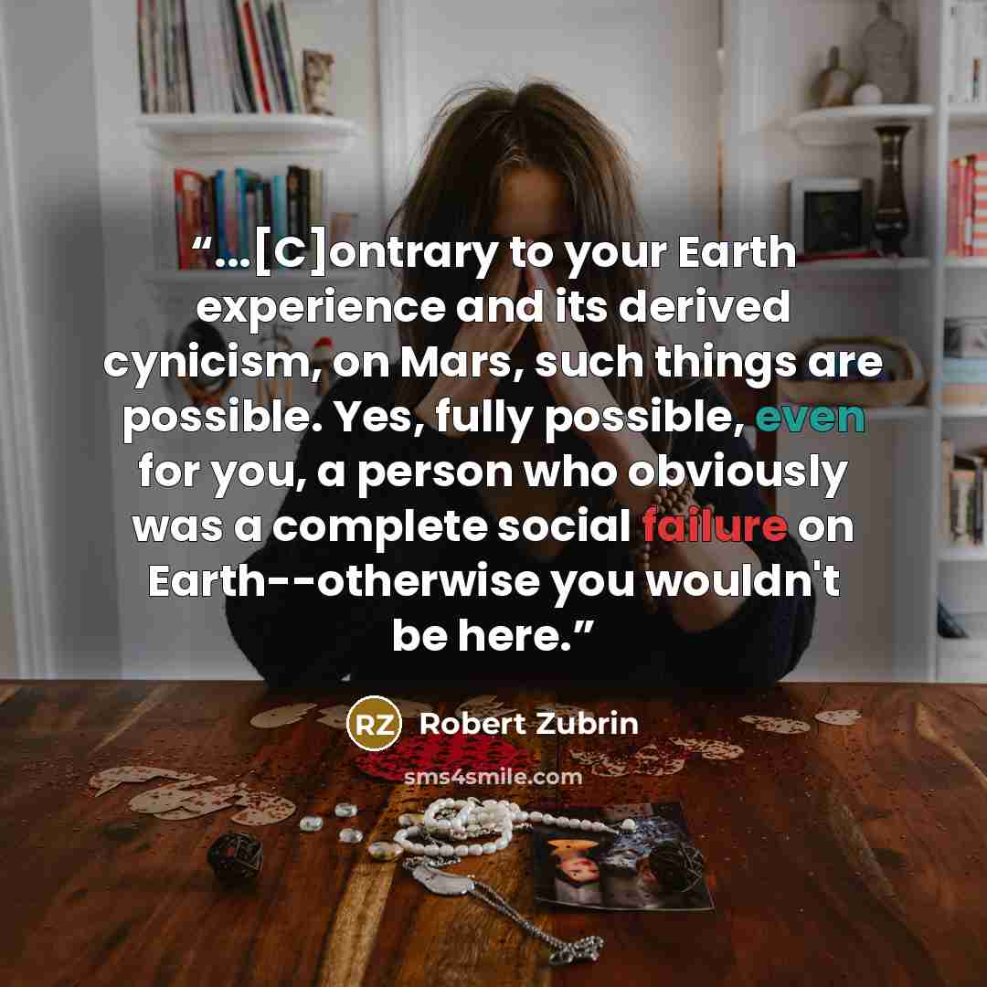 “...[C]ontrary to your Earth experience and its derived cynicism, on Mars, such things are possible. Yes, fully possible, even for you, a person who obviously was a complete social failure on Earth--otherwise you wouldn't be here.” quote by Robert Zubrin