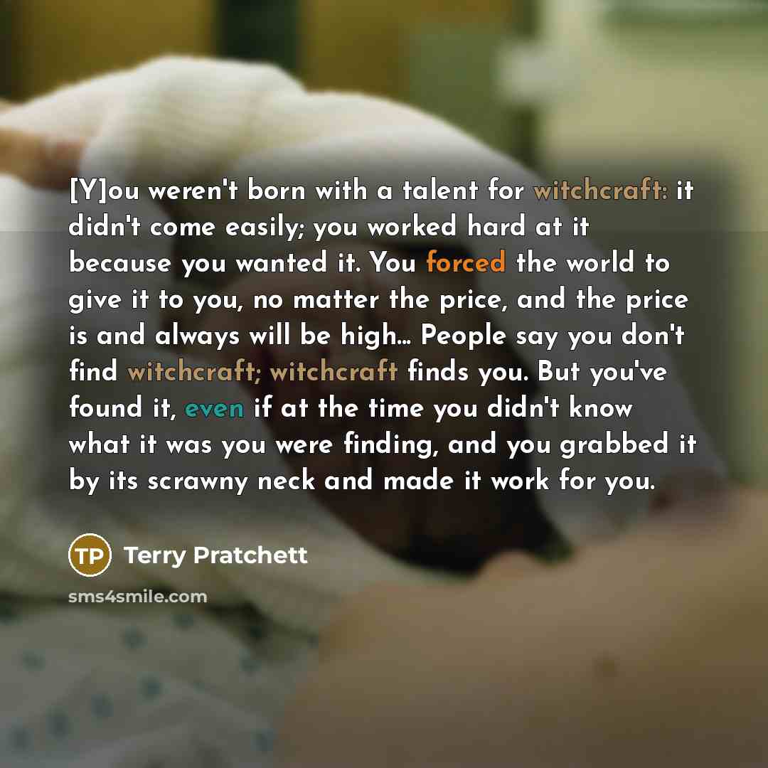 “[Y]ou weren't born with a talent for witchcraft: it didn't come easily; you worked hard at it because you wanted it. You forced the world to give it to you, no matter the price, and the price is and always will be high... People say you don't find witchcraft; witchcraft finds you. But you've found…” quote by Terry Pratchett