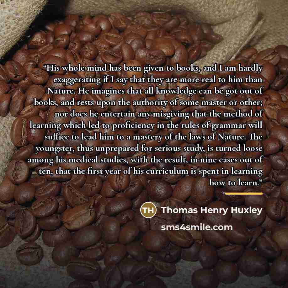 “His whole mind has been given to books, and I am hardly exaggerating if I say that they are more real to him than Nature. He imagines that all knowledge can be got out of books, and rests upon the authority of some master or other; nor does he entertain any misgiving that the method of learning…” quote by Thomas Henry Huxley